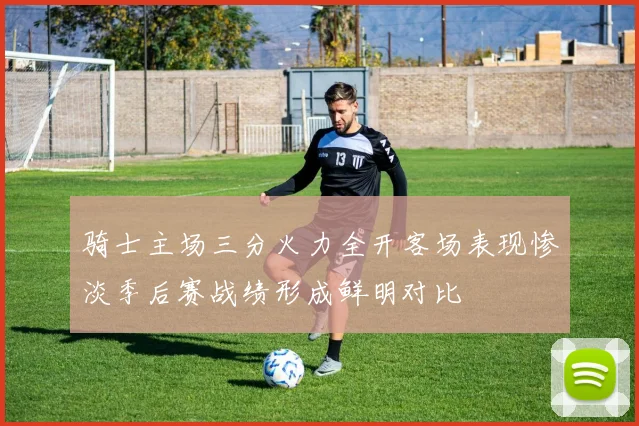 骑士主场三分火力全开客场表现惨淡季后赛战绩形成鲜明对比