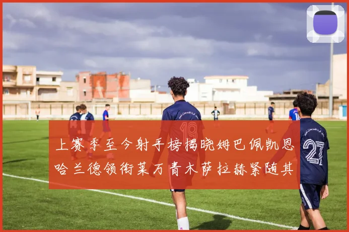 上赛季至今射手榜揭晓姆巴佩凯恩哈兰德领衔莱万青木萨拉赫紧随其后