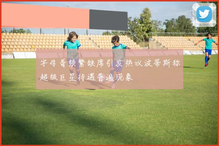 字母哥频繁缺席引发热议波蒂斯称超级巨星待遇普遍现象