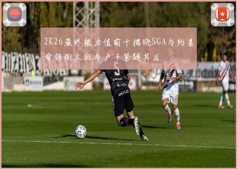 2K26最终能力值前十揭晓SGA与约基奇领衔文班与卢卡紧随其后