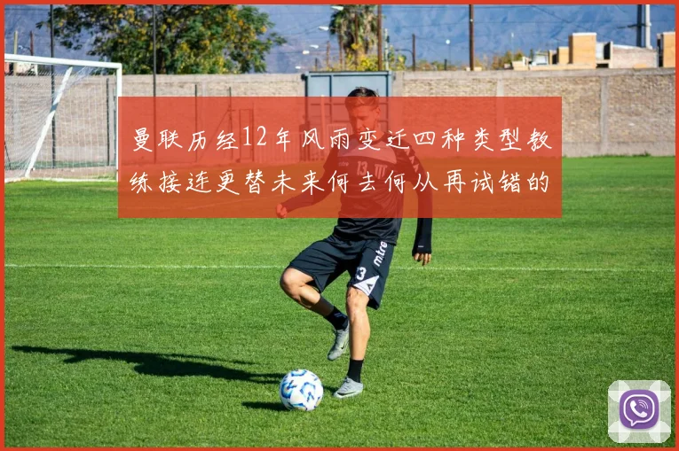 曼联历经12年风雨变迁四种类型教练接连更替未来何去何从再试错的空间有多少
