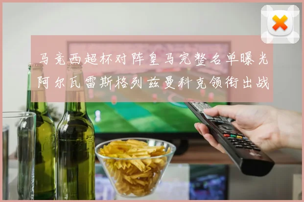 马竞西超杯对阵皇马完整名单曝光阿尔瓦雷斯格列兹曼科克领衔出战