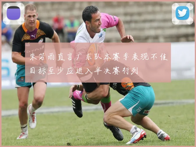 朱芳雨直言广东队本赛季表现不佳目标至少应进入半决赛行列