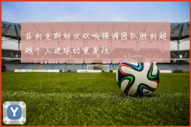 菲利克斯助攻双响强调团队胜利超越个人进球的重要性