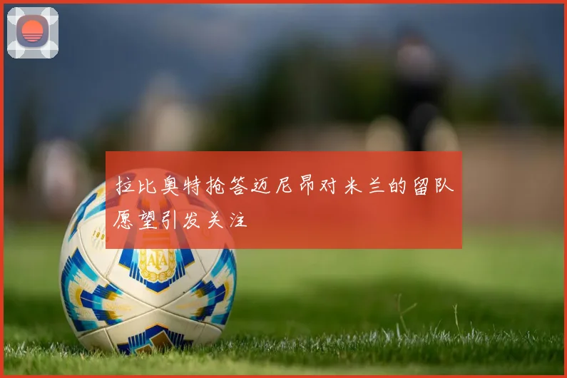 拉比奥特抢答迈尼昂对米兰的留队愿望引发关注