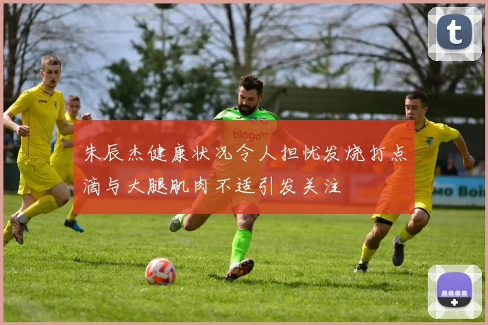 朱辰杰健康状况令人担忧发烧打点滴与大腿肌肉不适引发关注