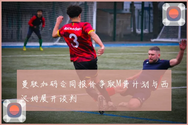 曼联加码合同报价争取M费计划与西汉姆展开谈判