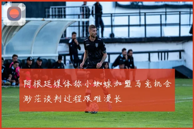 阿根廷媒体称小蜘蛛加盟马竞机会渺茫谈判过程艰难漫长