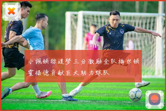 小佩顿称追梦三分激励全队梅尔顿霍福德贡献巨大助力球队