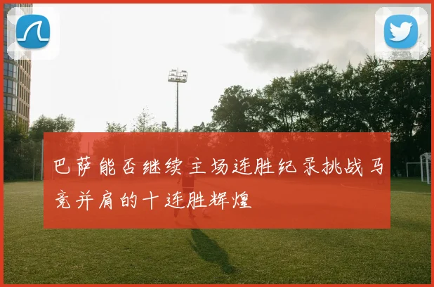巴萨能否继续主场连胜纪录挑战马竞并肩的十连胜辉煌