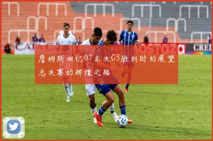 詹姆斯回忆07东决G5胜利时刻展望总决赛的辉煌之路