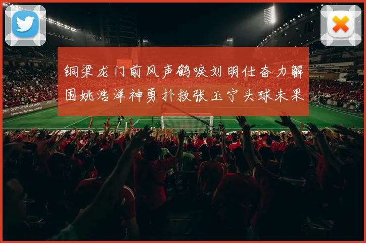 铜梁龙门前风声鹤唳刘明仕奋力解围姚浩洋神勇扑救张玉宁头球未果