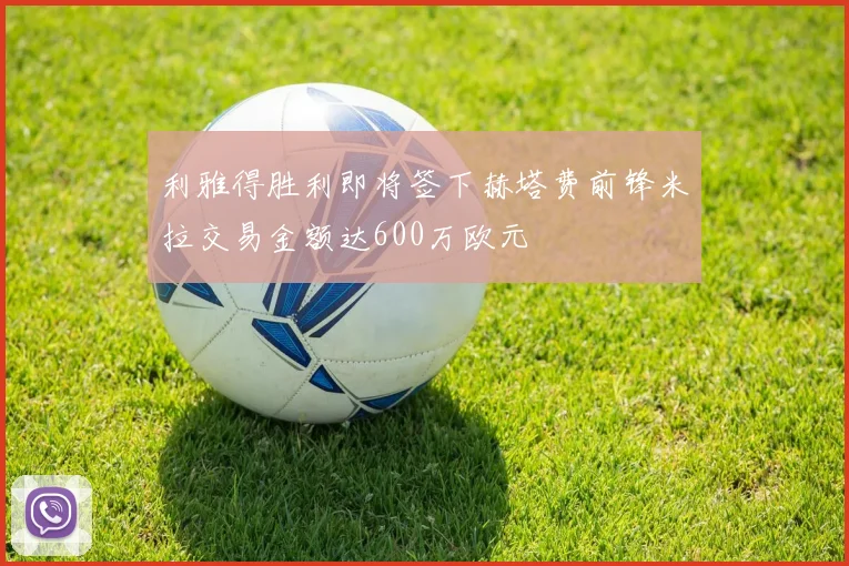 利雅得胜利即将签下赫塔费前锋米拉交易金额达600万欧元