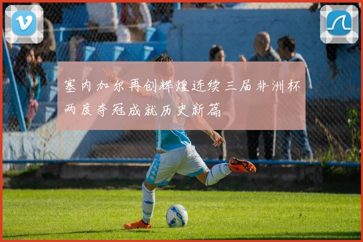 塞内加尔再创辉煌连续三届非洲杯两度夺冠成就历史新篇