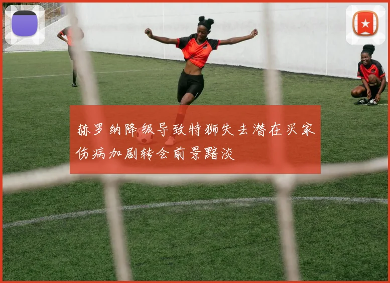 赫罗纳降级导致特狮失去潜在买家伤病加剧转会前景黯淡