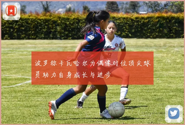 波罗称卡瓦哈尔为偶像对位顶尖球员助力自身成长与进步