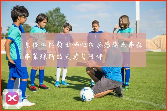乐福回忆骑士牺牲经历感谢杰弗森弗莱琼斯的支持与陪伴