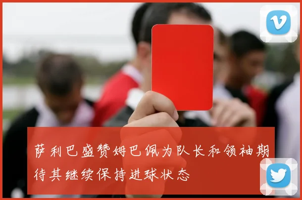 萨利巴盛赞姆巴佩为队长和领袖期待其继续保持进球状态