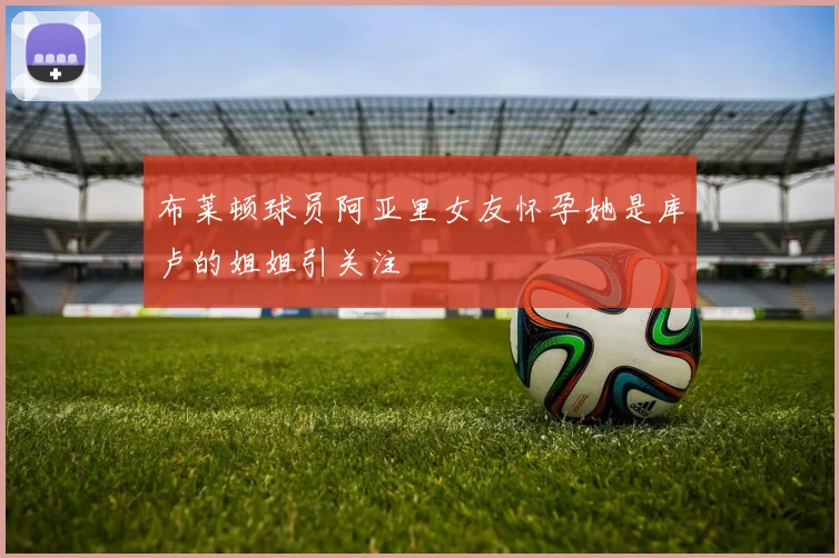 布莱顿球员阿亚里女友怀孕她是库卢的姐姐引关注