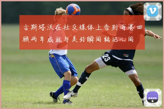 古斯塔沃在社交媒体上告别海港回顾两年成就与美好瞬间铭记心间