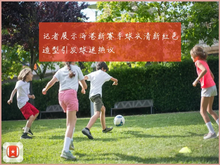 记者展示海港新赛季球衣清新红色造型引发球迷热议